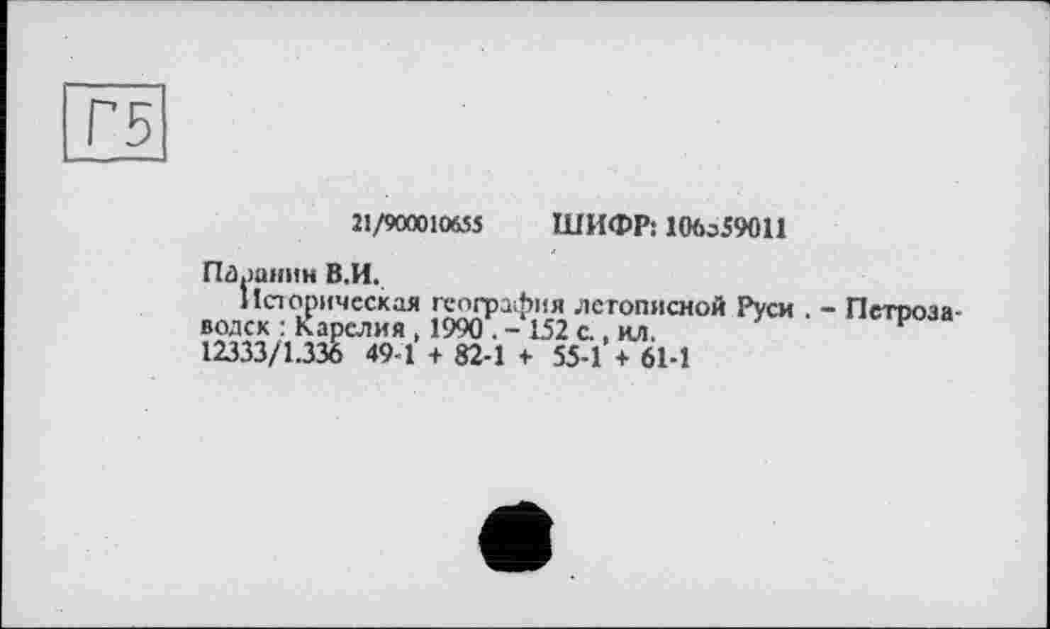 ﻿21/900010655 ШИФР: 10бз59011
Паранин В.И.
Историческая география летописной Руси . - Пстооза водск : Карелия , 1990 . - 152 с., ил.	И
12333/1.336 49 1 + 82-1 f 55-1 + 61-1